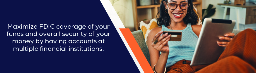 Maximize FDIC coverage of your funds and overall security of your money by having accounts at multiple financial institutions.